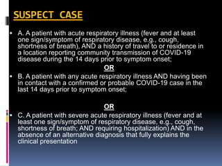 SUSPECT CASE
 A. A patient with acute respiratory illness (fever and at least
one sign/symptom of respiratory disease, e.g., cough,
shortness of breath), AND a history of travel to or residence in
a location reporting community transmission of COVID-19
disease during the 14 days prior to symptom onset;
OR
 B. A patient with any acute respiratory illness AND having been
in contact with a confirmed or probable COVID-19 case in the
last 14 days prior to symptom onset;
OR
 C. A patient with severe acute respiratory illness (fever and at
least one sign/symptom of respiratory disease, e.g., cough,
shortness of breath; AND requiring hospitalization) AND in the
absence of an alternative diagnosis that fully explains the
clinical presentation
 