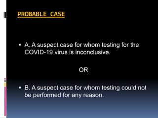 PROBABLE CASE
 A. A suspect case for whom testing for the
COVID-19 virus is inconclusive.
OR
 B. A suspect case for whom testing could not
be performed for any reason.
 
