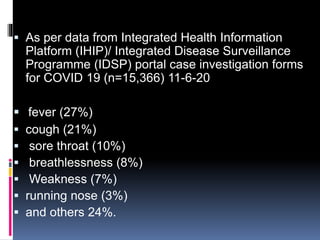  As per data from Integrated Health Information
Platform (IHIP)/ Integrated Disease Surveillance
Programme (IDSP) portal case investigation forms
for COVID 19 (n=15,366) 11-6-20
 fever (27%)
 cough (21%)
 sore throat (10%)
 breathlessness (8%)
 Weakness (7%)
 running nose (3%)
 and others 24%.
 