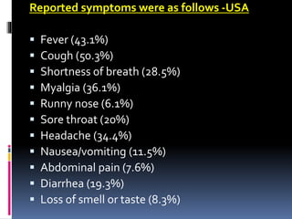 Reported symptoms were as follows -USA
 Fever (43.1%)
 Cough (50.3%)
 Shortness of breath (28.5%)
 Myalgia (36.1%)
 Runny nose (6.1%)
 Sore throat (20%)
 Headache (34.4%)
 Nausea/vomiting (11.5%)
 Abdominal pain (7.6%)
 Diarrhea (19.3%)
 Loss of smell or taste (8.3%)
 