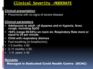 Clinical Severity -MODERATE
Clinical presentation
 Pneumonia with no signs of severe disease
Clinical parameters
 Adolescent or adult - of dyspnea and or hypoxia, fever,
cough, including SpO2
 <94% (range 90-94%) on room air, Respiratory Rate more or
equal to 24 per minute.
 Child with respiratory distress
 Fast breathing (in breaths/min):
 < 2 months: ≥ 60
 2–11 months: ≥ 50;
 1–5 years: ≥ 40
Remarks
Managed in Dedicated Covid Health Centre (DCHC)
 