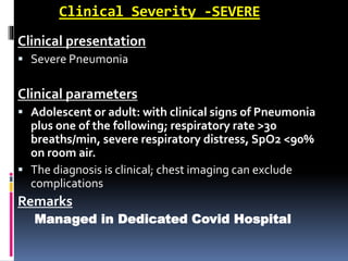Clinical Severity -SEVERE
Clinical presentation
 Severe Pneumonia
Clinical parameters
 Adolescent or adult: with clinical signs of Pneumonia
plus one of the following; respiratory rate >30
breaths/min, severe respiratory distress, SpO2 <90%
on room air.
 The diagnosis is clinical; chest imaging can exclude
complications
Remarks
Managed in Dedicated Covid Hospital
 