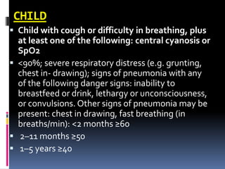 CHILD
 Child with cough or difficulty in breathing, plus
at least one of the following: central cyanosis or
SpO2
 <90%; severe respiratory distress (e.g. grunting,
chest in- drawing); signs of pneumonia with any
of the following danger signs: inability to
breastfeed or drink, lethargy or unconsciousness,
or convulsions. Other signs of pneumonia may be
present: chest in drawing, fast breathing (in
breaths/min): <2 months ≥60
 2–11 months ≥50
 1–5 years ≥40
 