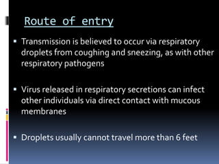 Route of entry
 Transmission is believed to occur via respiratory
droplets from coughing and sneezing, as with other
respiratory pathogens
 Virus released in respiratory secretions can infect
other individuals via direct contact with mucous
membranes
 Droplets usually cannot travel more than 6 feet
 