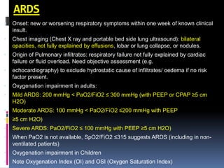 ARDS
 Onset: new or worsening respiratory symptoms within one week of known clinical
insult.
 Chest imaging (Chest X ray and portable bed side lung ultrasound): bilateral
opacities, not fully explained by effusions, lobar or lung collapse, or nodules.
 Origin of Pulmonary infiltrates: respiratory failure not fully explained by cardiac
failure or fluid overload. Need objective assessment (e.g.
 echocardiography) to exclude hydrostatic cause of infiltrates/ oedema if no risk
factor present.
 Oxygenation impairment in adults:
 Mild ARDS: 200 mmHg < PaO2/FiO2 ≤ 300 mmHg (with PEEP or CPAP ≥5 cm
H2O)
 Moderate ARDS: 100 mmHg < PaO2/FiO2 ≤200 mmHg with PEEP
 ≥5 cm H2O)
 Severe ARDS: PaO2/FiO2 ≤ 100 mmHg with PEEP ≥5 cm H2O)
 When PaO2 is not available, SpO2/FiO2 ≤315 suggests ARDS (including in non-
ventilated patients)
 Oxygenation impairment in Children
 Note Oxygenation Index (OI) and OSI (Oxygen Saturation Index)
 
