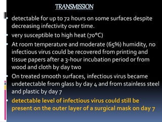 TRANSMISSION
 detectable for up to 72 hours on some surfaces despite
decreasing infectivity over time.
 very susceptible to high heat (70°C)
 At room temperature and moderate (65%) humidity, no
infectious virus could be recovered from printing and
tissue papers after a 3-hour incubation period or from
wood and cloth by day two
 On treated smooth surfaces, infectious virus became
undetectable from glass by day 4 and from stainless steel
and plastic by day 7
 detectable level of infectious virus could still be
present on the outer layer of a surgical mask on day 7
 
