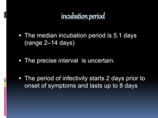 incubationperiod
 The median incubation period is 5.1 days
(range 2–14 days)
 The precise interval is uncertain.
 The period of infectivity starts 2 days prior to
onset of symptoms and lasts up to 8 days
 