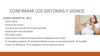 CONFIRMAR LOS SINTOMAS Y SIGNOS
FIEBRE MENOR DE 38°C
◦ Tener calma
◦ Lavarse las manos
◦ Uso de mascarilla de forma permanente
◦ Aislarse del resto de familia
◦ No recibir visitas
◦ Casos leves aislamiento preventivo obligatorio de 14 días
◦ Si el cuadro empeora  contactar donde se hace el control prenatal  Hospital
◦ Acudir sin familiares  se exponen y no los dejaran entrar
 