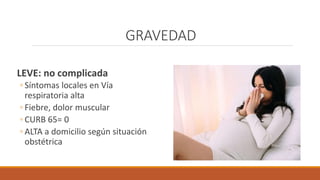 GRAVEDAD
LEVE: no complicada
◦ Síntomas locales en Vía
respiratoria alta
◦ Fiebre, dolor muscular
◦ CURB 65= 0
◦ ALTA a domicilio según situación
obstétrica
 