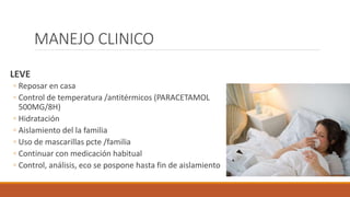 MANEJO CLINICO
LEVE
◦ Reposar en casa
◦ Control de temperatura /antitérmicos (PARACETAMOL
500MG/8H)
◦ Hidratación
◦ Aislamiento del la familia
◦ Uso de mascarillas pcte /familia
◦ Continuar con medicación habitual
◦ Control, análisis, eco se pospone hasta fin de aislamiento
 