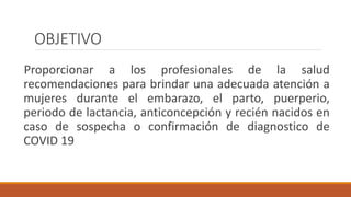 OBJETIVO
Proporcionar a los profesionales de la salud
recomendaciones para brindar una adecuada atención a
mujeres durante el embarazo, el parto, puerperio,
periodo de lactancia, anticoncepción y recién nacidos en
caso de sospecha o confirmación de diagnostico de
COVID 19
 