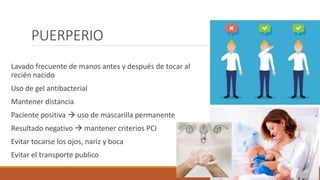 PUERPERIO
Lavado frecuente de manos antes y después de tocar al
recién nacido
Uso de gel antibacterial
Mantener distancia
Paciente positiva  uso de mascarilla permanente
Resultado negativo  mantener criterios PCI
Evitar tocarse los ojos, nariz y boca
Evitar el transporte publico
 