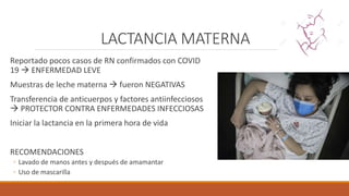 LACTANCIA MATERNA
Reportado pocos casos de RN confirmados con COVID
19  ENFERMEDAD LEVE
Muestras de leche materna  fueron NEGATIVAS
Transferencia de anticuerpos y factores antiinfecciosos
 PROTECTOR CONTRA ENFERMEDADES INFECCIOSAS
Iniciar la lactancia en la primera hora de vida
RECOMENDACIONES
◦ Lavado de manos antes y después de amamantar
◦ Uso de mascarilla
 