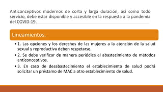 Anticonceptivos modernos de corta y larga duración, así como todo
servicio, debe estar disponible y accesible en la respuesta a la pandemia
del COVID-19.
Lineamientos.
• 1. Las opciones y los derechos de las mujeres a la atención de la salud
sexual y reproductiva deben respetarse.
• 2. Se debe verificar de manera periódica el abastecimiento de métodos
anticonceptivos.
• 3. En caso de desabastecimiento el establecimiento de salud podrá
solicitar un préstamo de MAC a otro establecimiento de salud.
 