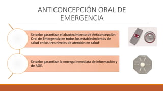 ANTICONCEPCIÓN ORAL DE
EMERGENCIA
Se debe garantizar el abastecimiento de Anticoncepción
Oral de Emergencia en todos los establecimientos de
salud en los tres niveles de atención en salud-
Se debe garantizar la entrega inmediata de información y
de AOE.
 