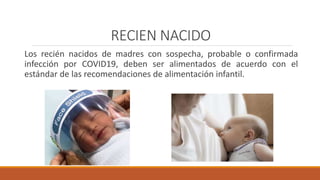 RECIEN NACIDO
Los recién nacidos de madres con sospecha, probable o confirmada
infección por COVID19, deben ser alimentados de acuerdo con el
estándar de las recomendaciones de alimentación infantil.
 
