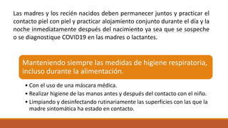 Manteniendo siempre las medidas de higiene respiratoria,
incluso durante la alimentación.
• Con el uso de una máscara médica.
• Realizar higiene de las manos antes y después del contacto con el niño.
• Limpiando y desinfectando rutinariamente las superficies con las que la
madre sintomática ha estado en contacto.
Las madres y los recién nacidos deben permanecer juntos y practicar el
contacto piel con piel y practicar alojamiento conjunto durante el día y la
noche inmediatamente después del nacimiento ya sea que se sospeche
o se diagnostique COVID19 en las madres o lactantes.
 