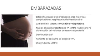 EMBARAZADAS
Estado fisiológico que predispone a las mujeres a
complicaciones respiratorias de infección viral
Cambio en el sistema inmunitario y respiratorio
Niveles altos de progesterona  centro respiratorio 
disminución del volumen de reserva espiratoria
Disminución CRF
Aumento de consumo de oxigeno y VC
VC de 500ml a 700ml
 