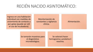 RECIÉN NACIDO ASINTOMÁTICO:
Ingreso en una habitación
individual con medidas de
aislamiento de contacto y
por gotas (puede ser útil
el uso de incubadora).
Monitorización de
constantes y vigilancia
clínica.
Alimentación.
Se tomarán muestras para
el diagnóstico
microbiológico.
Se valorará hacer
hemograma y proteína C
reactiva.
 