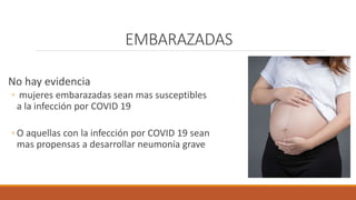 EMBARAZADAS
No hay evidencia
◦ mujeres embarazadas sean mas susceptibles
a la infección por COVID 19
◦ O aquellas con la infección por COVID 19 sean
mas propensas a desarrollar neumonía grave
 