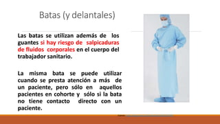 Batas (y delantales)
Las batas se utilizan además de los
guantes si hay riesgo de salpicaduras
de fluidos corporales en el cuerpo del
trabajador sanitario.
La misma bata se puede utilizar
cuando se presta atención a más de
un paciente, pero sólo en aquellos
pacientes en cohorte y sólo si la bata
no tiene contacto directo con un
paciente.
Fuente: https://apps.who.int/iris/handle/10665/69793
 
