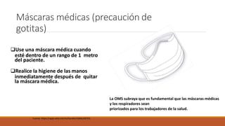 Máscaras médicas (precaución de
gotitas)
Use una máscara médica cuando
esté dentro de un rango de 1 metro
del paciente.
Realice la higiene de las manos
inmediatamente después de quitar
la máscara médica.
Fuente: https://apps.who.int/iris/handle/10665/69793
La OMS subraya que es fundamental que las máscaras médicas
y los respiradores sean
priorizados para los trabajadores de la salud.
 