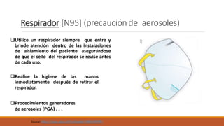 Respirador [N95] (precaución de aerosoles)
Utilice un respirador siempre que entre y
brinde atención dentro de las instalaciones
de aislamiento del paciente asegurándose
de que el sello del respirador se revise antes
de cada uso.
Realice la higiene de las manos
inmediatamente después de retirar el
respirador.
Procedimientos generadores
de aerosoles (PGA) . . .
Source: https://apps.who.int/iris/handle/10665/69793
 
