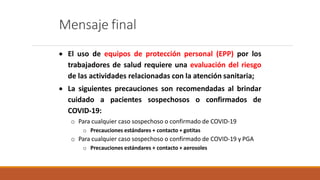 Mensaje final
 El uso de equipos de protección personal (EPP) por los
trabajadores de salud requiere una evaluación del riesgo
de las actividades relacionadas con la atención sanitaria;
 La siguientes precauciones son recomendadas al brindar
cuidado a pacientes sospechosos o confirmados de
COVID-19:
o Para cualquier caso sospechoso o confirmado de COVID-19
o Precauciones estándares + contacto + gotitas
o Para cualquier caso sospechoso o confirmado de COVID-19 y PGA
o Precauciones estándares + contacto + aerosoles
 