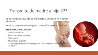 Transmite de madre a hijo ???
No hay evidencia cuando se manifieste la infección en el tercer
trimestre
No se ha documentado ninguna transmisión vertical OMS 2020
RESULTADOS NEGATIVOS
◦ Liquido amniótico
◦ Sangre de cordón umbilical
◦ Flujo vaginal
◦ Muestras de garganta
Se han reportado relativamente pocos casos de bebes confirmados con
covid 19
 