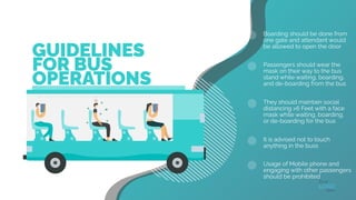 GUIDELINES
FOR BUS
OPERATIONS
Boarding should be done from
one gate and attendant would
be allowed to open the door
Passengers should wear the
mask on their way to the bus
stand while waiting, boarding,
and de-boarding from the bus
They should maintain social
distancing >6 Feet with a face
mask while waiting, boarding,
or de-boarding for the bus
It is advised not to touch
anything in the buss
Usage of Mobile phone and
engaging with other passengers
should be prohibited
 