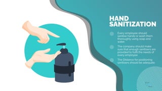 HAND
Every employee should
sanitise hands or wash them
thoroughly using soap and
water.
The company should make
sure that enough sanitisers are
provided to fulﬁl the needs of
every employee
The DIstance for positioning
sanitisers should be adequate
SANITIZATION
 