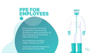 Security guards recording
temperature and ensuring
protective masks and gloves of
the employees should wear
PPEs all the time.
Any employee handling
visitors should use PPE
Incoming material should not
be handled without PPE
PPE FOR
EMPLOYEES
 