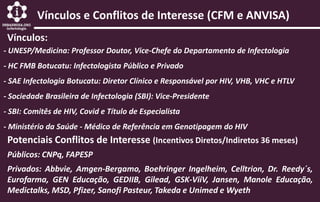 Vínculos e Conflitos de Interesse (CFM e ANVISA)
Vínculos:
- UNESP/Medicina: Professor Doutor, Vice-Chefe do Departamento de Infectologia
- HC FMB Botucatu: Infectologista Público e Privado
- SAE Infectologia Botucatu: Diretor Clínico e Responsável por HIV, VHB, VHC e HTLV
- Sociedade Brasileira de Infectologia (SBI): Vice-Presidente
- SBI: Comitês de HIV, Covid e Título de Especialista
- Ministério da Saúde - Médico de Referência em Genotipagem do HIV
Potenciais Conflitos de Interesse (Incentivos Diretos/Indiretos 36 meses)
Privados: Abbvie, Amgen-Bergamo, Boehringer Ingelheim, Celltrion, Dr. Reedy´s,
Eurofarma, GEN Educação, GEDIIB, Gilead, GSK-ViiV, Jansen, Manole Educação,
Medictalks, MSD, Pfizer, Sanofi Pasteur, Takeda e Unimed e Wyeth
Públicos: CNPq, FAPESP
 