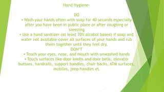 Hand Hygiene-
DO
▪ Wash your hands often with soap for 40 seconds especially
after you have been in public place or after coughing or
sneezing
▪ Use a hand sanitizer (at least 70% alcohol based) if soap and
water not available cover all surfaces of your hands and rub
them together until they feel dry.
DON’T
▪ Touch your eyes, nose, and mouth with unwashed hands
▪ Touch surfaces like door knobs and door bells, elevator
buttons, handrails, support handles, chair backs, ATM surfaces,
mobiles, jeep handles etc
 