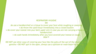 RESPIRATORY HYGIENE
DO
do use a handkerchief or a tissue to cover your face while coughing or sneezing
• do throw the used tissue immediately into a closed dustbin
• do cover your sneeze into your bent upper arm in case you are not carrying a tissue or a
handkerchief.
• do wash hands immediately after you have covered your sneeze or cough.
DON’T
DO NOT use other ways of covering your face like the pallu of the sari of the chunni or the
gamcha • DO NOT spit in the open, always use a spittoon or wash basin for spitting
 