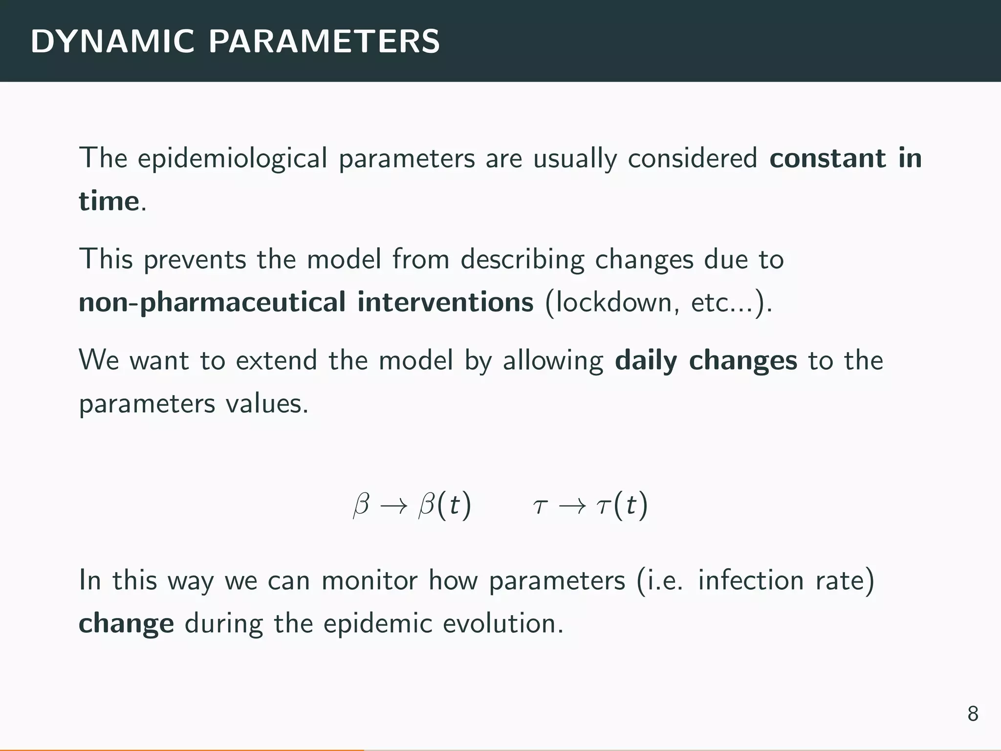 DYNAMIC PARAMETERS
The epidemiological parameters are usually considered constant in
time.
This prevents the model from describing changes due to
non-pharmaceutical interventions (lockdown, etc...).
We want to extend the model by allowing daily changes to the
parameters values.
β → β(t) τ → τ(t)
In this way we can monitor how parameters (i.e. infection rate)
change during the epidemic evolution.
8
 