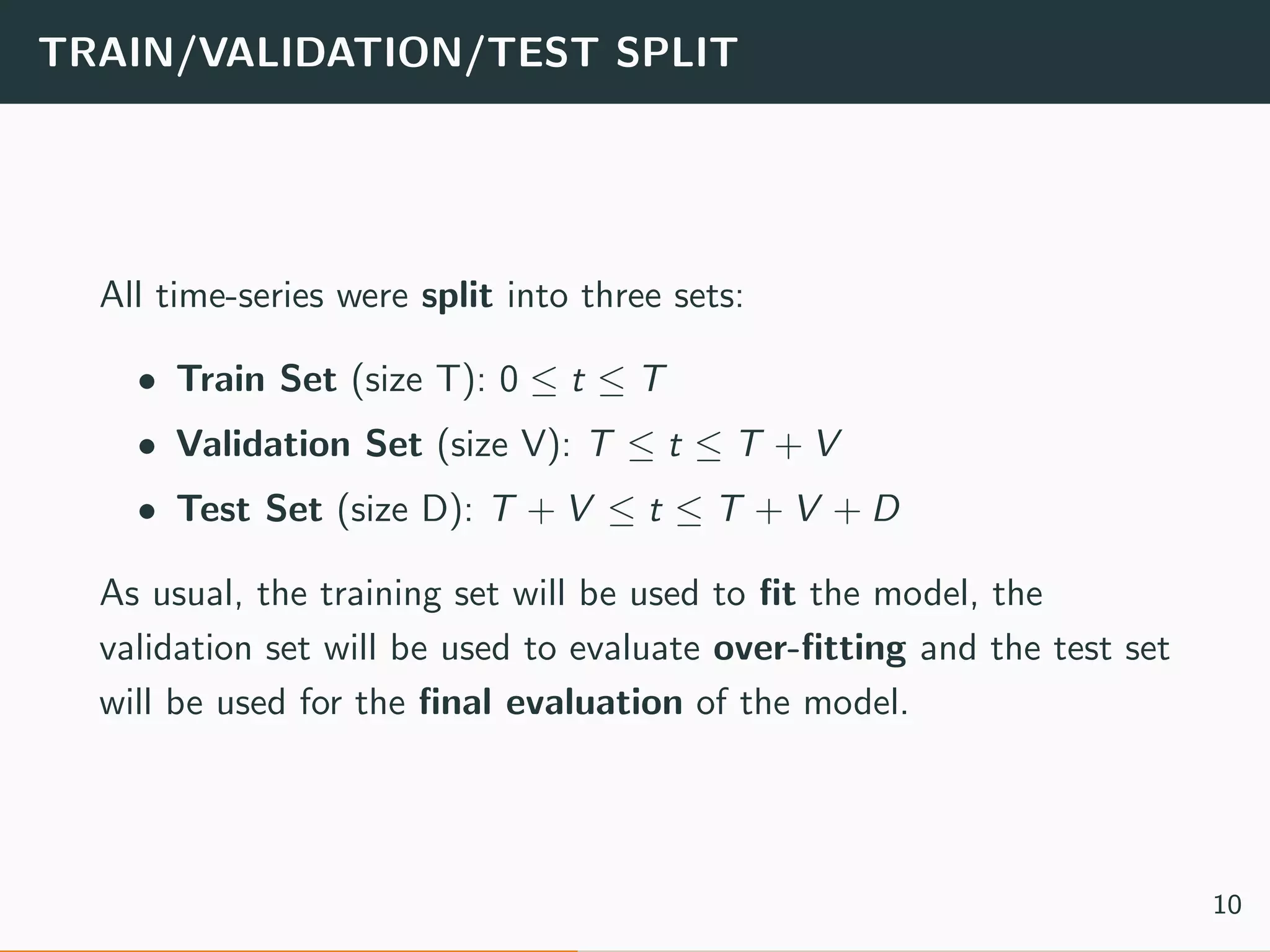 TRAIN/VALIDATION/TEST SPLIT
All time-series were split into three sets:
• Train Set (size T): 0 ≤ t ≤ T
• Validation Set (size V): T ≤ t ≤ T + V
• Test Set (size D): T + V ≤ t ≤ T + V + D
As usual, the training set will be used to ﬁt the model, the
validation set will be used to evaluate over-ﬁtting and the test set
will be used for the ﬁnal evaluation of the model.
10
 