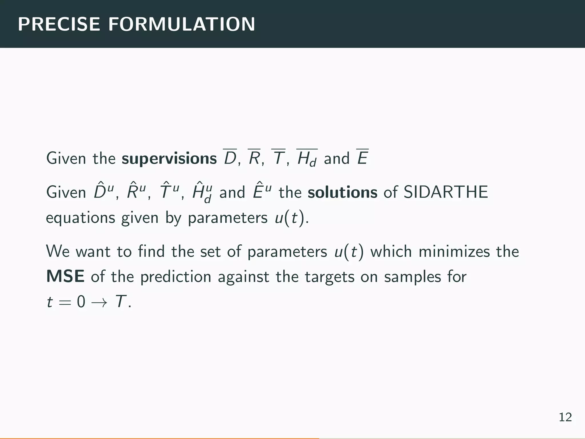 PRECISE FORMULATION
Given the supervisions D, R, T, Hd and E
Given ˆDu, ˆRu, ˆTu, ˆHu
d and ˆEu the solutions of SIDARTHE
equations given by parameters u(t).
We want to ﬁnd the set of parameters u(t) which minimizes the
MSE of the prediction against the targets on samples for
t = 0 → T.
12
 
