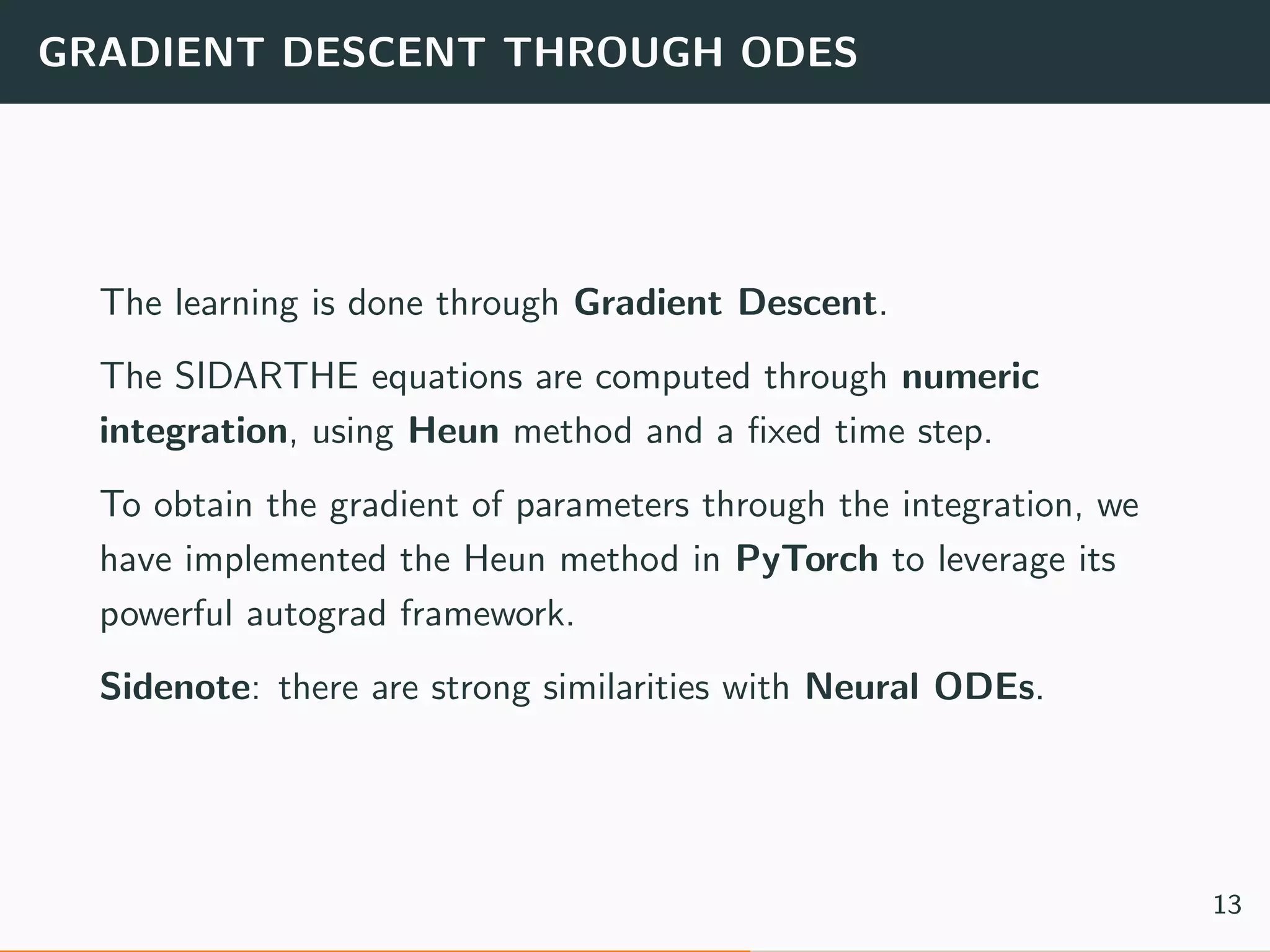 GRADIENT DESCENT THROUGH ODES
The learning is done through Gradient Descent.
The SIDARTHE equations are computed through numeric
integration, using Heun method and a ﬁxed time step.
To obtain the gradient of parameters through the integration, we
have implemented the Heun method in PyTorch to leverage its
powerful autograd framework.
Sidenote: there are strong similarities with Neural ODEs.
13
 