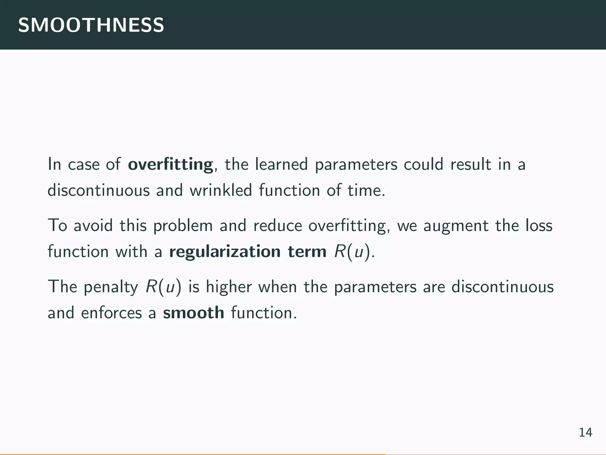 SMOOTHNESS
In case of overﬁtting, the learned parameters could result in a
discontinuous and wrinkled function of time.
To avoid this problem and reduce overﬁtting, we augment the loss
function with a regularization term R(u).
The penalty R(u) is higher when the parameters are discontinuous
and enforces a smooth function.
14
 