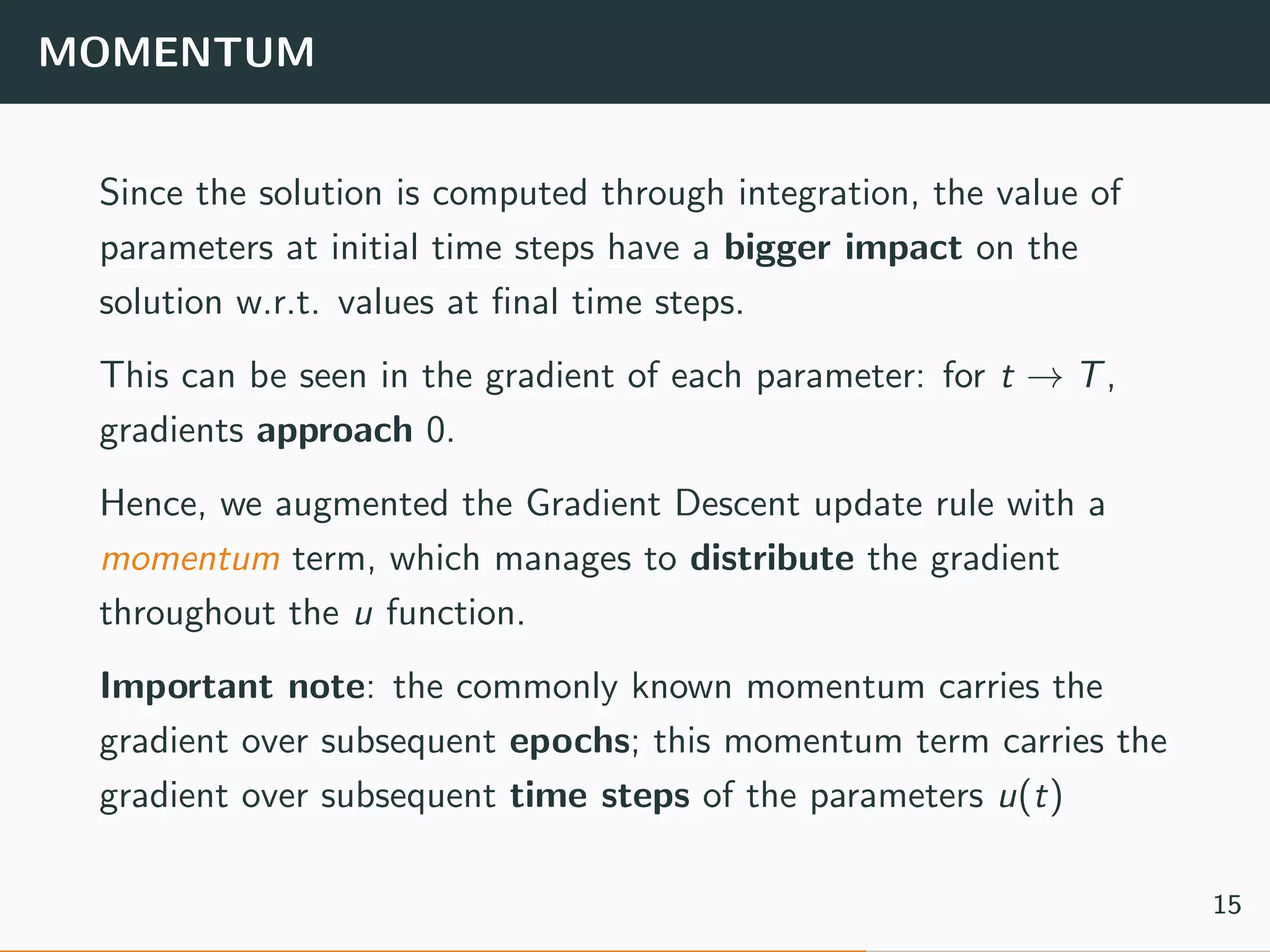 MOMENTUM
Since the solution is computed through integration, the value of
parameters at initial time steps have a bigger impact on the
solution w.r.t. values at ﬁnal time steps.
This can be seen in the gradient of each parameter: for t → T,
gradients approach 0.
Hence, we augmented the Gradient Descent update rule with a
momentum term, which manages to distribute the gradient
throughout the u function.
Important note: the commonly known momentum carries the
gradient over subsequent epochs; this momentum term carries the
gradient over subsequent time steps of the parameters u(t)
15
 
