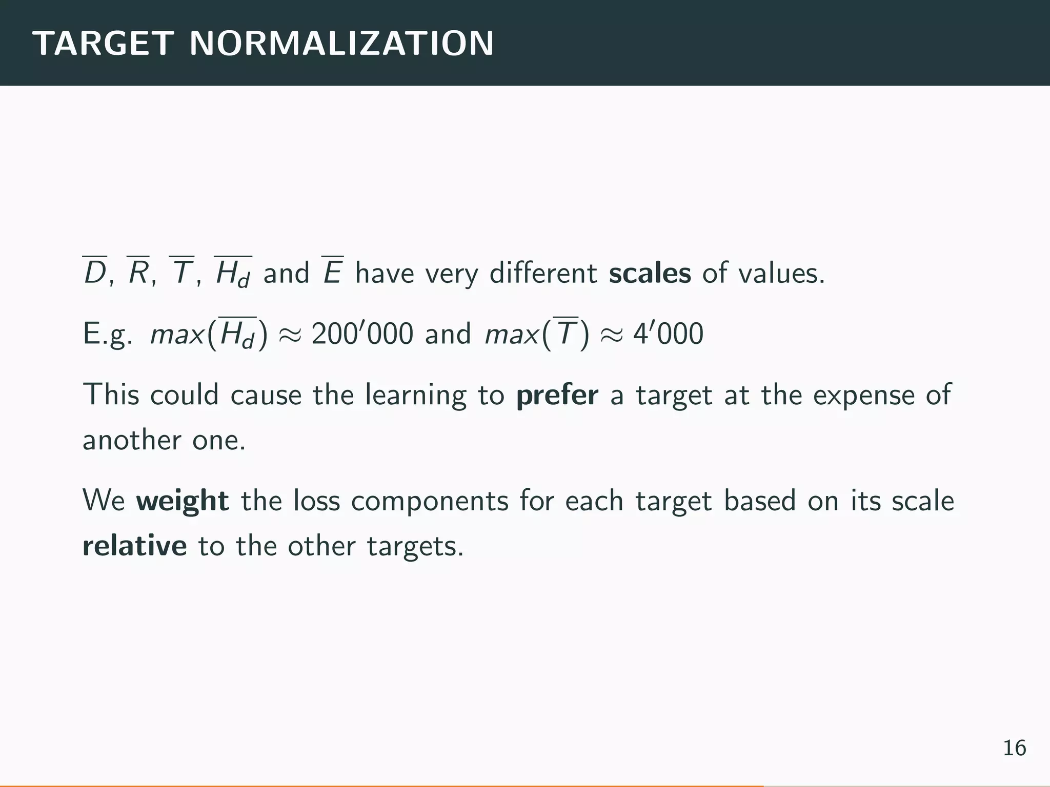 TARGET NORMALIZATION
D, R, T, Hd and E have very diﬀerent scales of values.
E.g. max(Hd ) ≈ 200 000 and max(T) ≈ 4 000
This could cause the learning to prefer a target at the expense of
another one.
We weight the loss components for each target based on its scale
relative to the other targets.
16
 