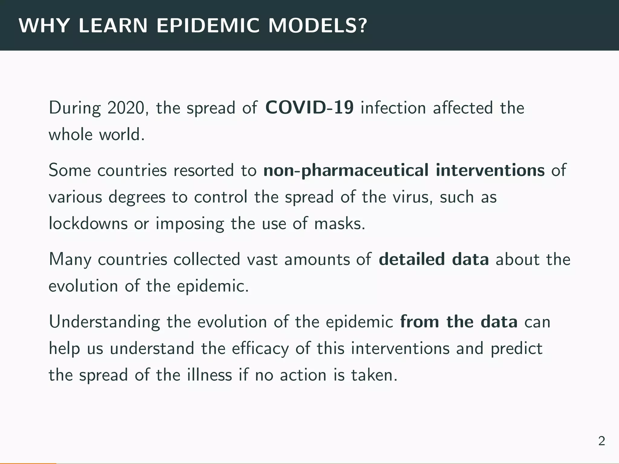 WHY LEARN EPIDEMIC MODELS?
During 2020, the spread of COVID-19 infection aﬀected the
whole world.
Some countries resorted to non-pharmaceutical interventions of
various degrees to control the spread of the virus, such as
lockdowns or imposing the use of masks.
Many countries collected vast amounts of detailed data about the
evolution of the epidemic.
Understanding the evolution of the epidemic from the data can
help us understand the eﬃcacy of this interventions and predict
the spread of the illness if no action is taken.
2
 