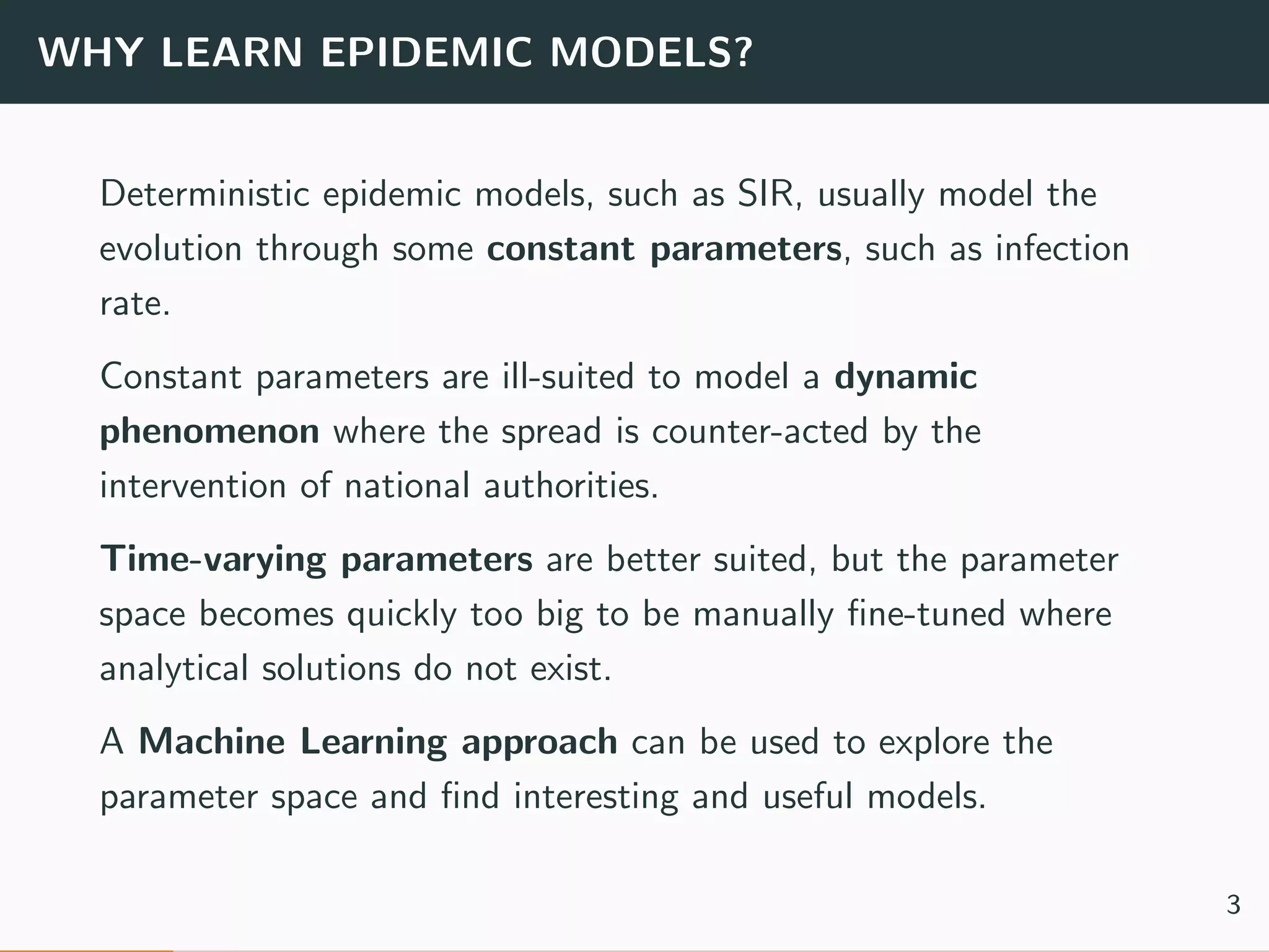 WHY LEARN EPIDEMIC MODELS?
Deterministic epidemic models, such as SIR, usually model the
evolution through some constant parameters, such as infection
rate.
Constant parameters are ill-suited to model a dynamic
phenomenon where the spread is counter-acted by the
intervention of national authorities.
Time-varying parameters are better suited, but the parameter
space becomes quickly too big to be manually ﬁne-tuned where
analytical solutions do not exist.
A Machine Learning approach can be used to explore the
parameter space and ﬁnd interesting and useful models.
3
 