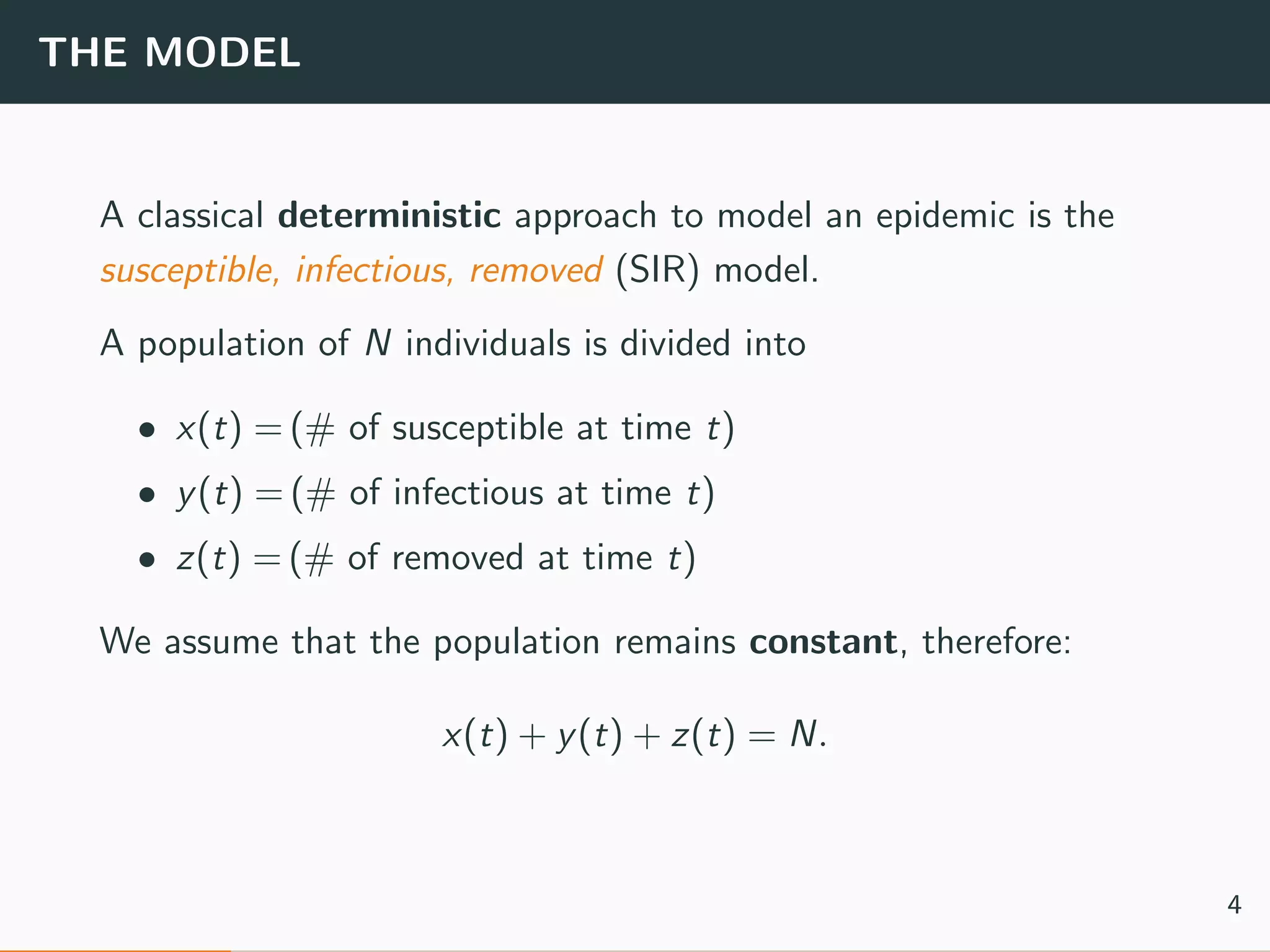 THE MODEL
A classical deterministic approach to model an epidemic is the
susceptible, infectious, removed (SIR) model.
A population of N individuals is divided into
• x(t) = (# of susceptible at time t)
• y(t) = (# of infectious at time t)
• z(t) = (# of removed at time t)
We assume that the population remains constant, therefore:
x(t) + y(t) + z(t) = N.
4
 