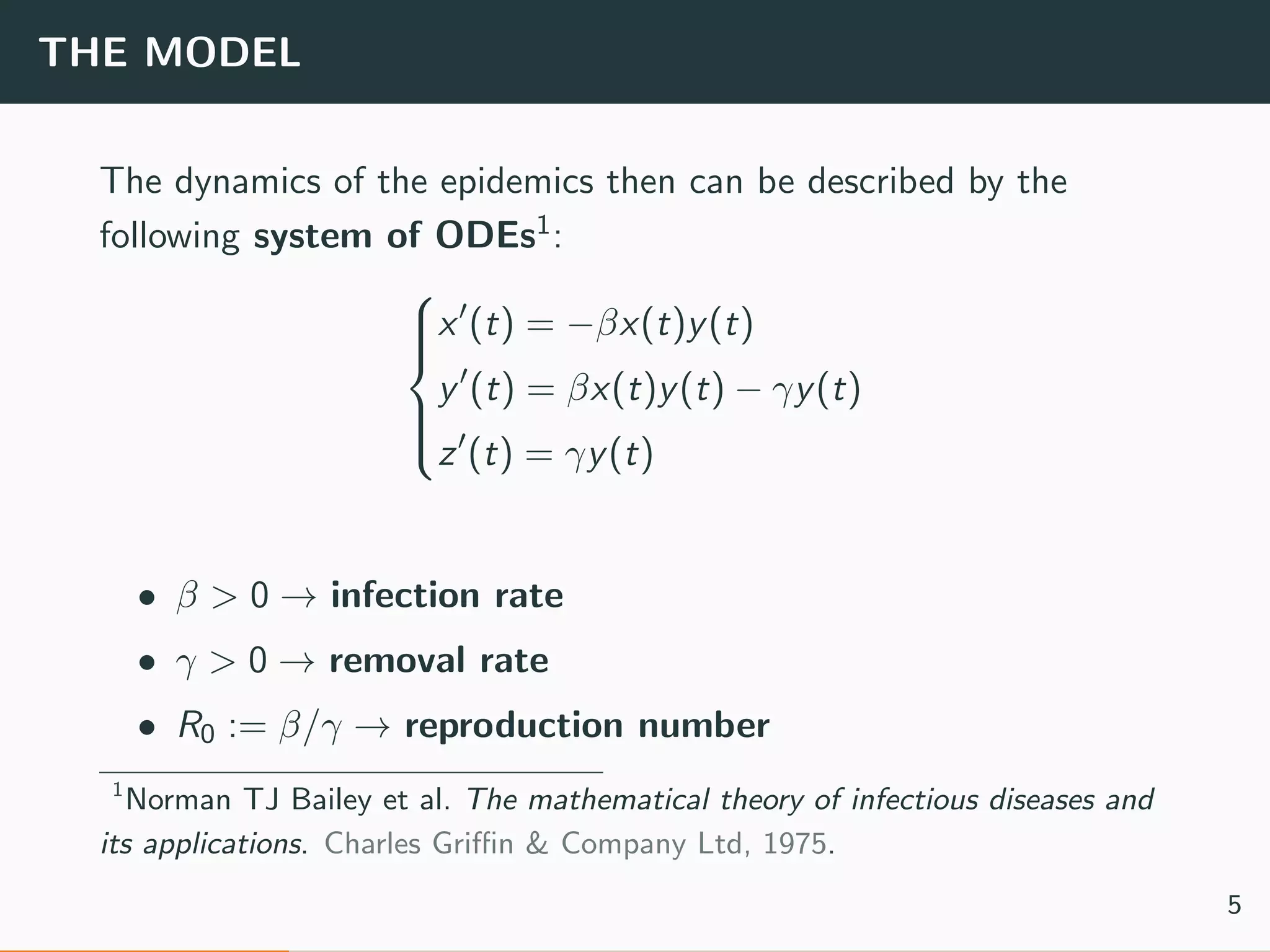 THE MODEL
The dynamics of the epidemics then can be described by the
following system of ODEs1:



x (t) = −βx(t)y(t)
y (t) = βx(t)y(t) − γy(t)
z (t) = γy(t)
• β > 0 → infection rate
• γ > 0 → removal rate
• R0 := β/γ → reproduction number
1
Norman TJ Bailey et al. The mathematical theory of infectious diseases and
its applications. Charles Griﬃn & Company Ltd, 1975.
5
 