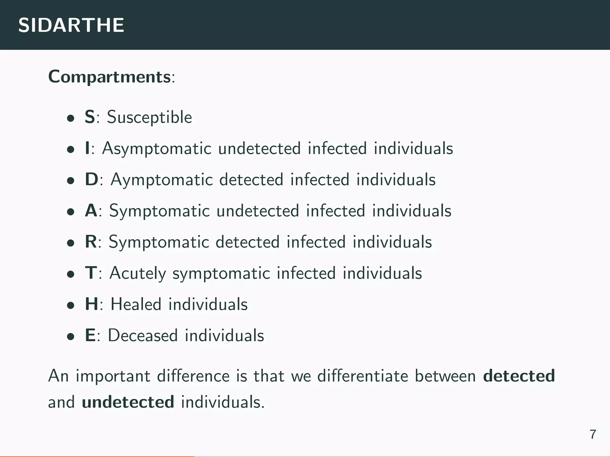 SIDARTHE
Compartments:
• S: Susceptible
• I: Asymptomatic undetected infected individuals
• D: Aymptomatic detected infected individuals
• A: Symptomatic undetected infected individuals
• R: Symptomatic detected infected individuals
• T: Acutely symptomatic infected individuals
• H: Healed individuals
• E: Deceased individuals
An important diﬀerence is that we diﬀerentiate between detected
and undetected individuals.
7
 