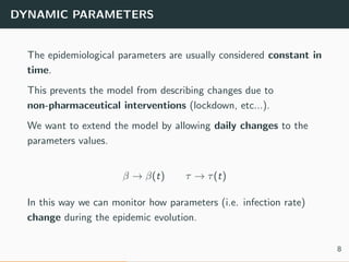 DYNAMIC PARAMETERS
The epidemiological parameters are usually considered constant in
time.
This prevents the model from describing changes due to
non-pharmaceutical interventions (lockdown, etc...).
We want to extend the model by allowing daily changes to the
parameters values.
β → β(t) τ → τ(t)
In this way we can monitor how parameters (i.e. infection rate)
change during the epidemic evolution.
8
 