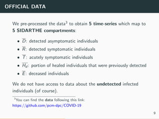 OFFICIAL DATA
We pre-processed the data3 to obtain 5 time-series which map to
5 SIDARTHE compartments:
• D: detected asymptomatic individuals
• R: detected symptomatic individuals
• T: acutely symptomatic individuals
• Hd : portion of healed individuals that were previously detected
• E: deceased individuals
We do not have access to data about the undetected infected
individuals (of course).
3
You can ﬁnd the data following this link:
https://github.com/pcm-dpc/COVID-19
9
 