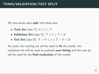 TRAIN/VALIDATION/TEST SPLIT
All time-series were split into three sets:
• Train Set (size T): 0 ≤ t ≤ T
• Validation Set (size V): T ≤ t ≤ T + V
• Test Set (size D): T + V ≤ t ≤ T + V + D
As usual, the training set will be used to ﬁt the model, the
validation set will be used to evaluate over-ﬁtting and the test set
will be used for the ﬁnal evaluation of the model.
10
 